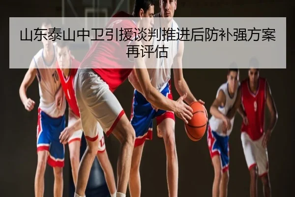 山东泰山中卫引援谈判推进后防补强方案再评估