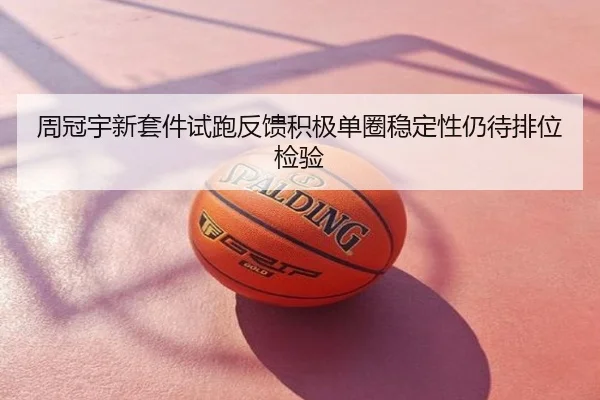 周冠宇新套件试跑反馈积极单圈稳定性仍待排位检验