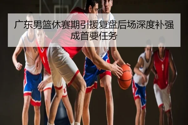 广东男篮休赛期引援复盘后场深度补强成首要任务