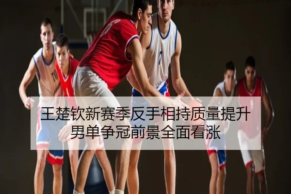 王楚钦新赛季反手相持质量提升 男单争冠前景全面看涨