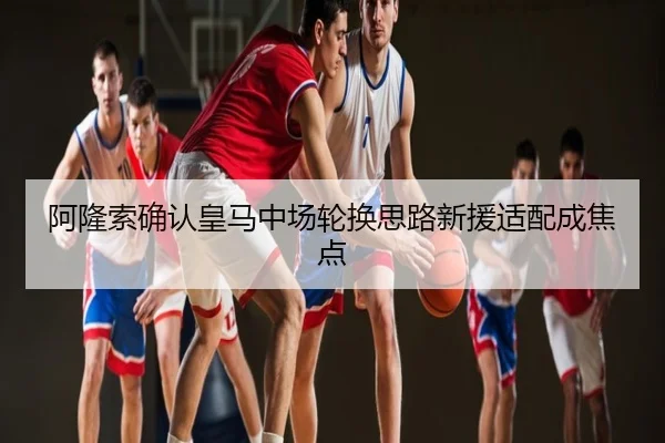 阿隆索确认皇马中场轮换思路新援适配成焦点