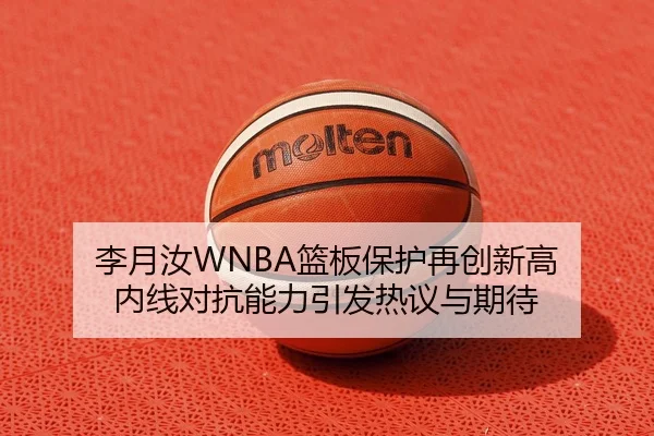李月汝WNBA篮板保护再创新高 内线对抗能力引发热议与期待