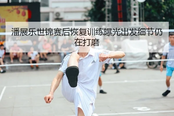 潘展乐世锦赛后恢复训练曝光出发细节仍在打磨