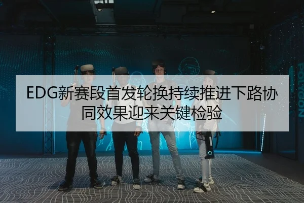 EDG新赛段首发轮换持续推进下路协同效果迎来关键检验