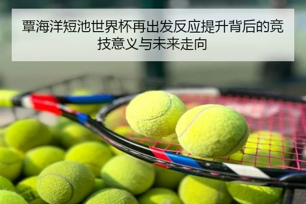 覃海洋短池世界杯再出发反应提升背后的竞技意义与未来走向